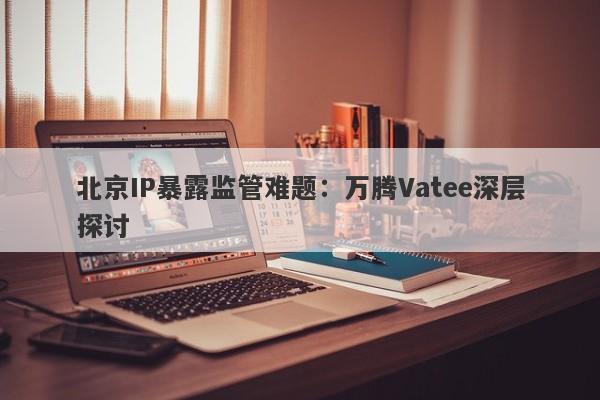 北京IP暴露监管难题：万腾Vatee深层探讨-第1张图片-要懂汇圈网